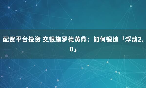 配资平台投资 交银施罗德黄鼎：如何锻造「浮动2.0」