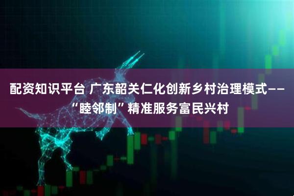 配资知识平台 广东韶关仁化创新乡村治理模式—— “睦邻制”精准服务富民兴村