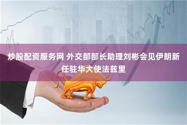 炒股配资服务网 外交部部长助理刘彬会见伊朗新任驻华大使法兹里