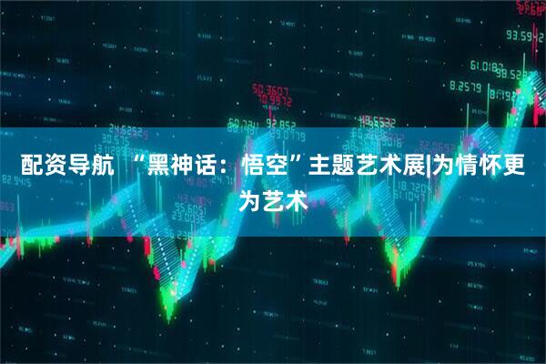 配资导航  “黑神话：悟空”主题艺术展|为情怀更为艺术