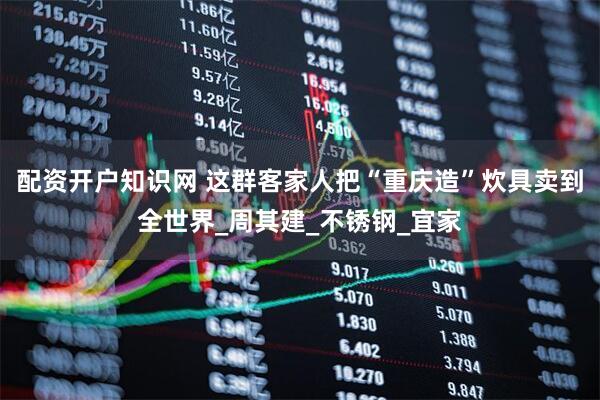 配资开户知识网 这群客家人把“重庆造”炊具卖到全世界_周其建_不锈钢_宜家