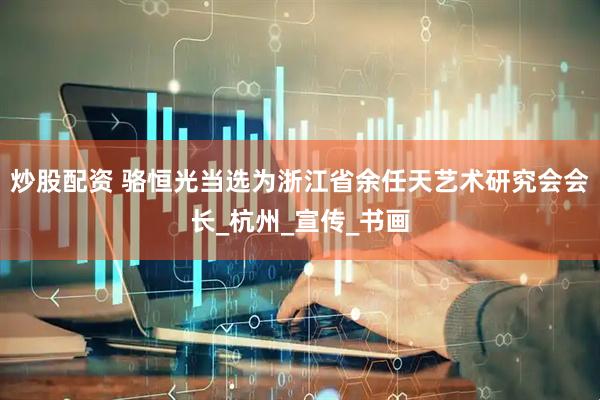 炒股配资 骆恒光当选为浙江省余任天艺术研究会会长_杭州_宣传_书画