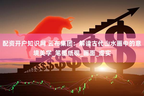 配资开户知识网 云布集团：解读古代山水画中的意境美学_笔墨纸砚_画面_虚实